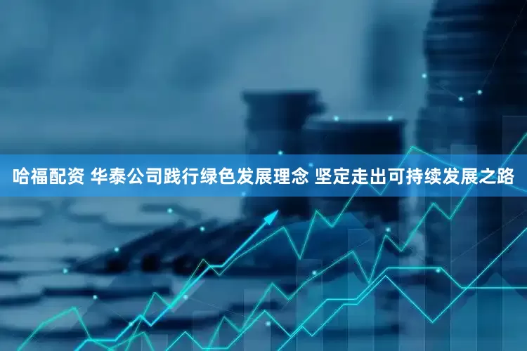 哈福配资 华泰公司践行绿色发展理念 坚定走出可持续发展之路