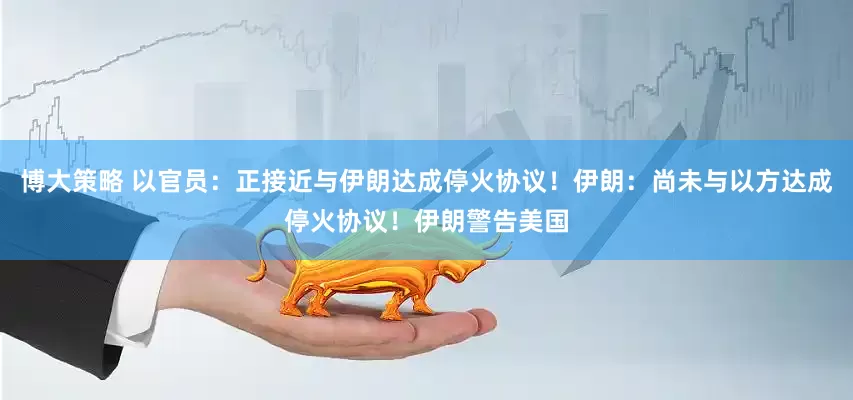 博大策略 以官员：正接近与伊朗达成停火协议！伊朗：尚未与以方达成停火协议！伊朗警告美国