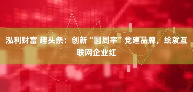 泓利财富 趣头条：创新“圆周率”党建品牌，绘就互联网企业红