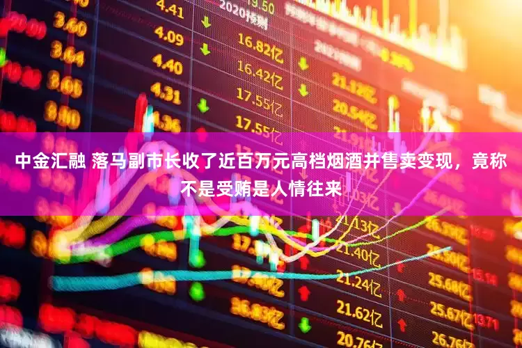中金汇融 落马副市长收了近百万元高档烟酒并售卖变现，竟称不是受贿是人情往来