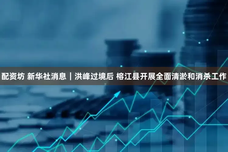 配资坊 新华社消息｜洪峰过境后 榕江县开展全面清淤和消杀工作