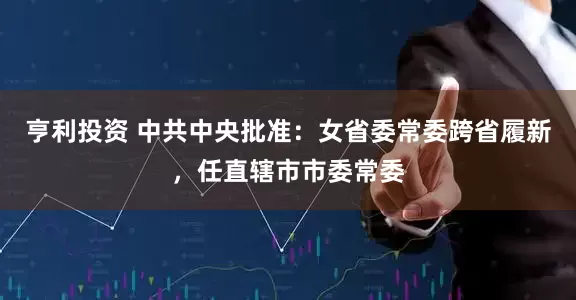亨利投资 中共中央批准：女省委常委跨省履新，任直辖市市委常委