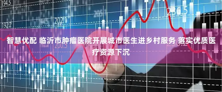 智慧优配 临沂市肿瘤医院开展城市医生进乡村服务 落实优质医疗资源下沉
