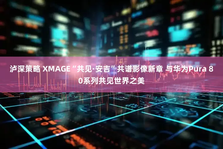 泸深策略 XMAGE“共见·安吉”共谱影像新章 与华为Pura 80系列共见世界之美