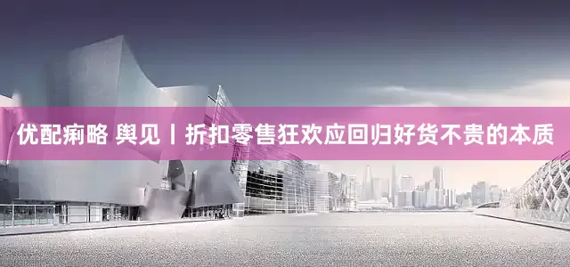 优配痢略 舆见丨折扣零售狂欢应回归好货不贵的本质