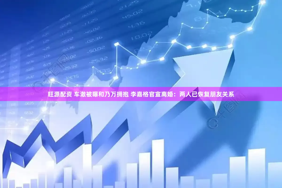 旺源配资 车澈被曝和乃万拥抱 李嘉格官宣离婚：两人已恢复朋友关系