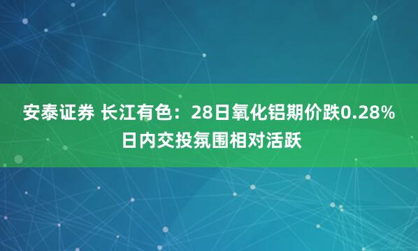 安泰证券 长江有色：28日氧化铝期价跌0.28% 日内交投氛围相对活跃