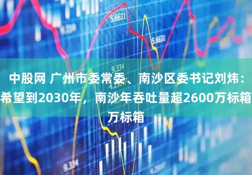 中股网 广州市委常委、南沙区委书记刘炜：希望到2030年，南沙年吞吐量超2600万标箱