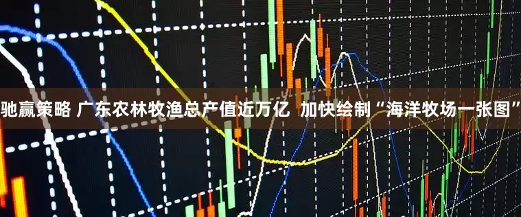 驰赢策略 广东农林牧渔总产值近万亿  加快绘制“海洋牧场一张图”