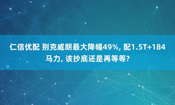 仁信优配 别克威朗最大降幅49%, 配1.5T+184马力, 该抄底还是再等等?