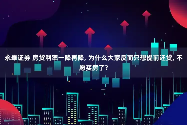 永崋证券 房贷利率一降再降, 为什么大家反而只想提前还贷, 不愿买房了?