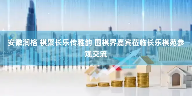 安徽润格 棋聚长乐传雅韵 围棋界嘉宾莅临长乐棋苑参观交流