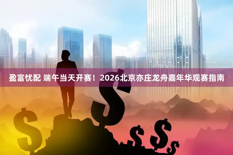 盈富忧配 端午当天开赛！2026北京亦庄龙舟嘉年华观赛指南